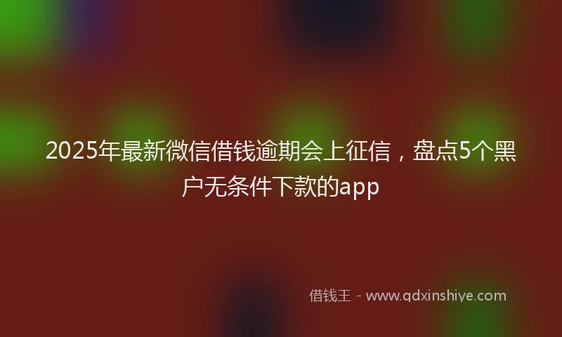 2025年最新微信借钱逾期会上征信，盘点5个黑户无条件下款的app