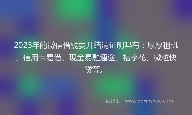 2025年的微信借钱要开结清证明吗有：厚厚租机、信用卡易借、现金易融通途、桔享花、微粒快贷等。