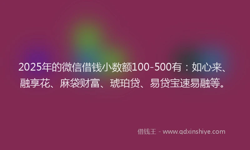 2025年的微信借钱小数额100-500有：如心来、融享花、麻袋财富、琥珀贷、易贷宝速易融等。