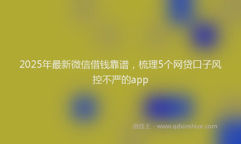 2025年最新微信借钱靠谱，梳理5个网贷口子风控不严的app