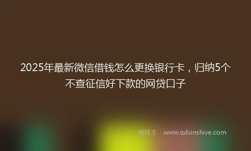 2025年最新微信借钱怎么更换银行卡，归纳5个不查征信好下款的网贷口子