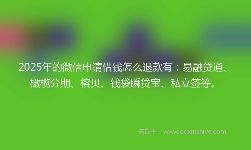 2025年的微信申请借钱怎么退款有：易融贷通、橄榄分期、榕贝、钱袋瞬贷宝、私立签等。