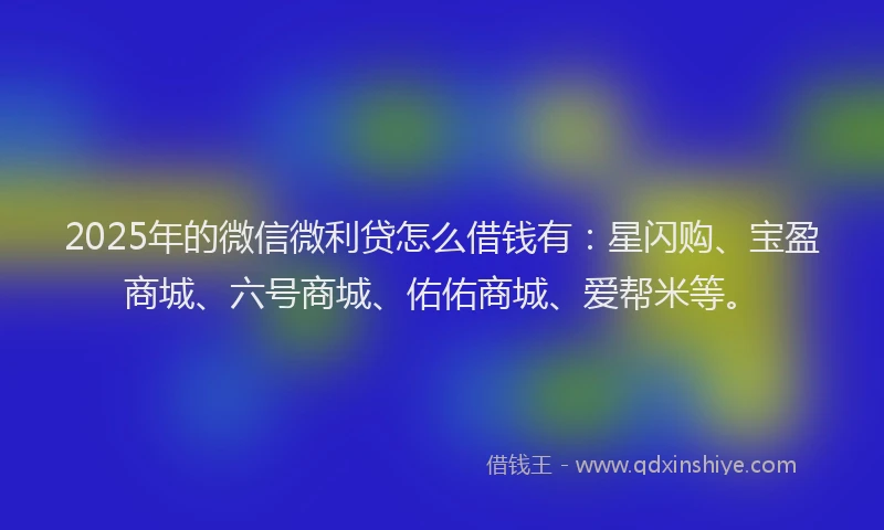 2025年的微信微利贷怎么借钱有：星闪购、宝盈商城、六号商城、佑佑商城、爱帮米等。