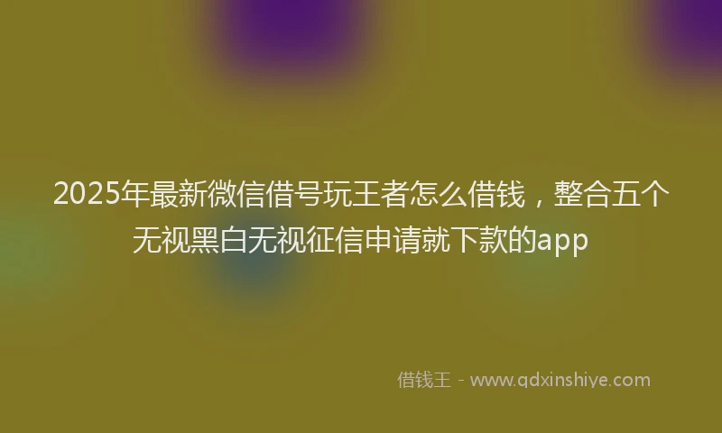 2025年最新微信借号玩王者怎么借钱，整合五个无视黑白无视征信申请就下款的app