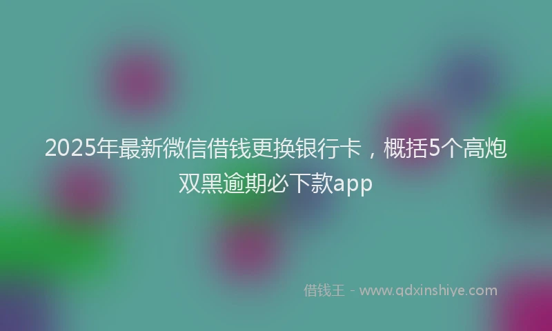 2025年最新微信借钱更换银行卡，概括5个高炮双黑逾期必下款app