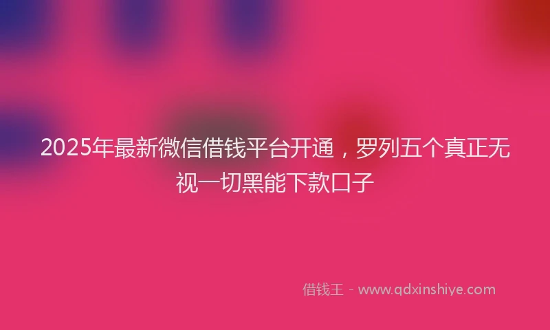 2025年最新微信借钱平台开通，罗列五个真正无视一切黑能下款口子
