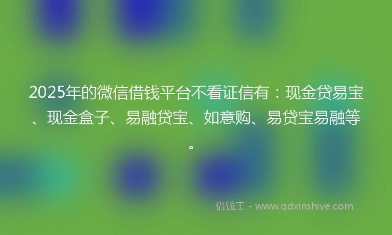2025年的微信借钱平台不看证信有：现金贷易宝、现金盒子、易融贷宝、如意购、易贷宝易融等。
