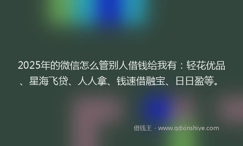 2025年的微信怎么管别人借钱给我有：轻花优品、星海飞贷、人人拿、钱速借融宝、日日盈等。