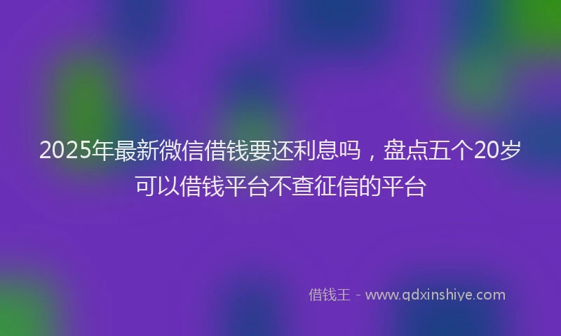 2025年最新微信借钱要还利息吗，盘点五个20岁可以借钱平台不查征信的平台