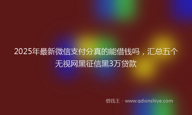 2025年最新微信支付分真的能借钱吗，汇总五个无视网黑征信黑3万贷款