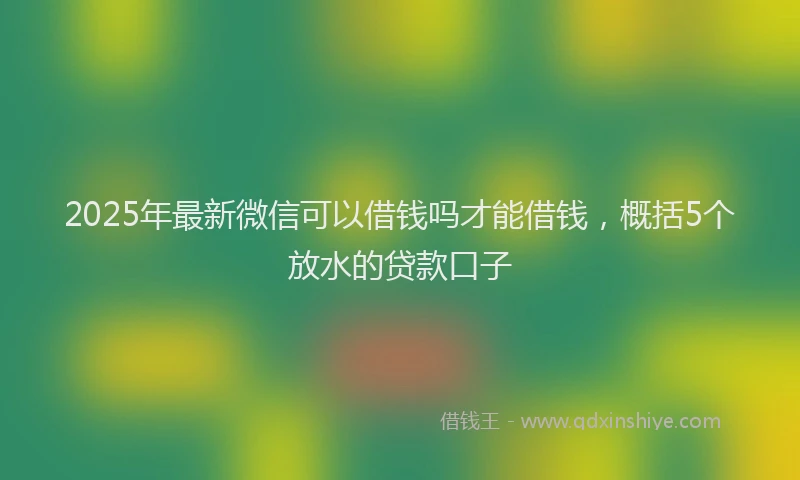 2025年最新微信可以借钱吗才能借钱，概括5个放水的贷款口子