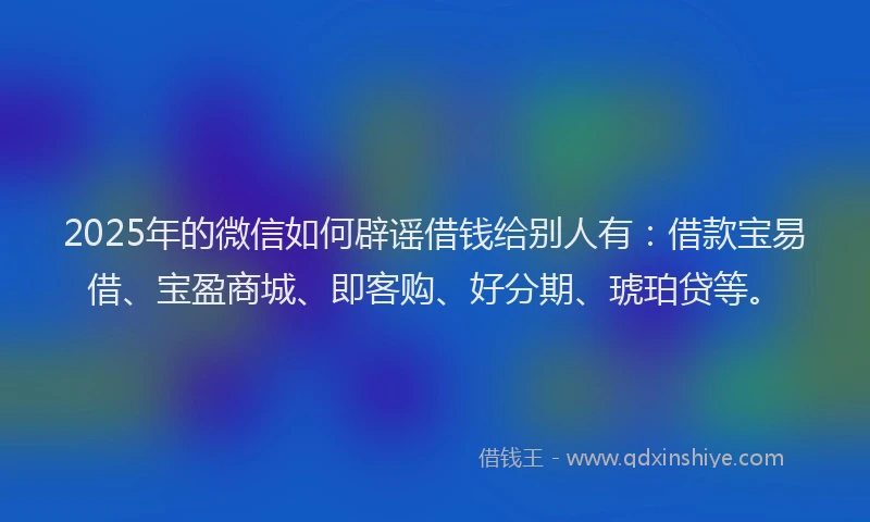 2025年的微信如何辟谣借钱给别人有：借款宝易借、宝盈商城、即客购、好分期、琥珀贷等。