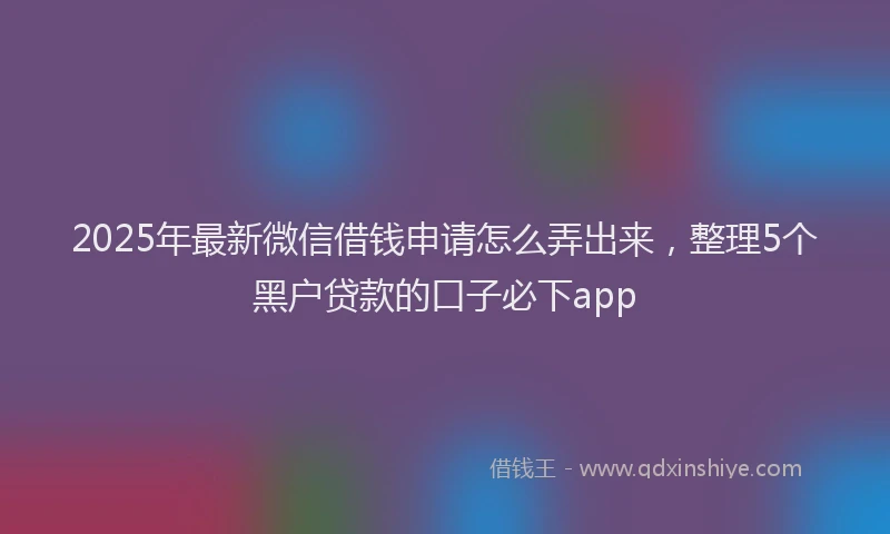 2025年最新微信借钱申请怎么弄出来，整理5个黑户贷款的口子必下app