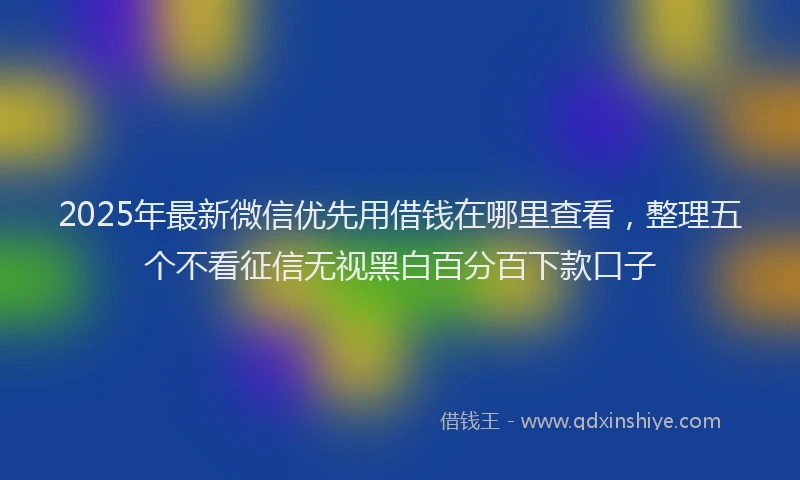 2025年最新微信优先用借钱在哪里查看，整理五个不看征信无视黑白百分百下款口子