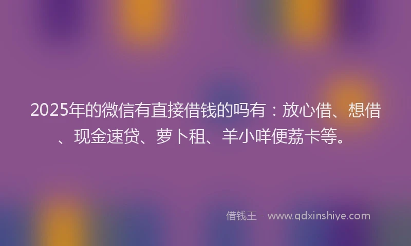 2025年的微信有直接借钱的吗有：放心借、想借、现金速贷、萝卜租、羊小咩便荔卡等。