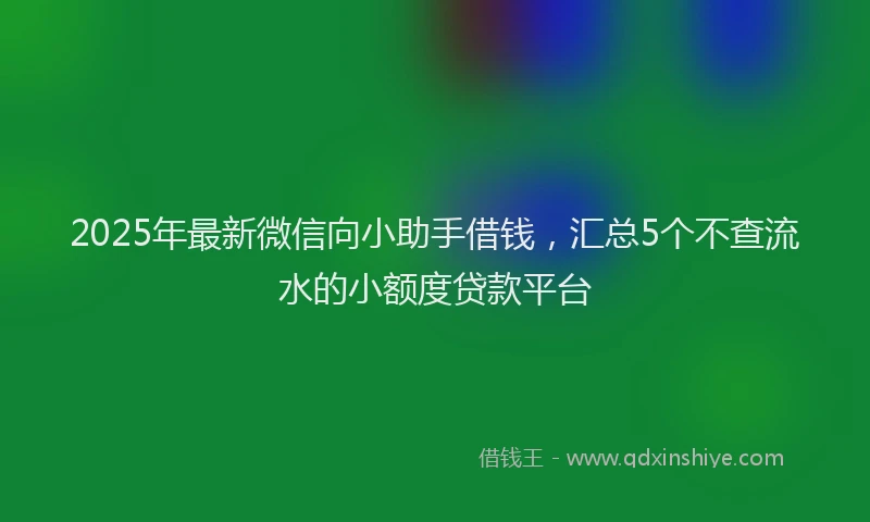 2025年最新微信向小助手借钱，汇总5个不查流水的小额度贷款平台