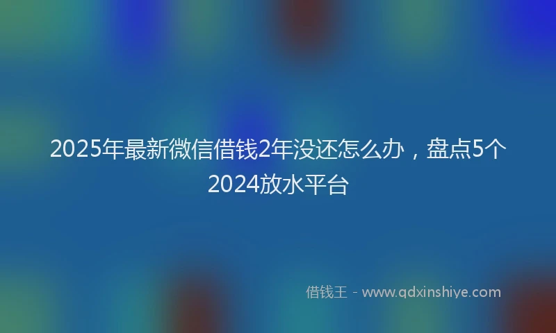 2025年最新微信借钱2年没还怎么办，盘点5个2024放水平台