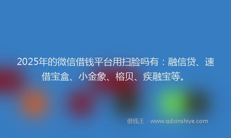 2025年的微信借钱平台用扫脸吗有：融信贷、速借宝盒、小金象、榕贝、疾融宝等。