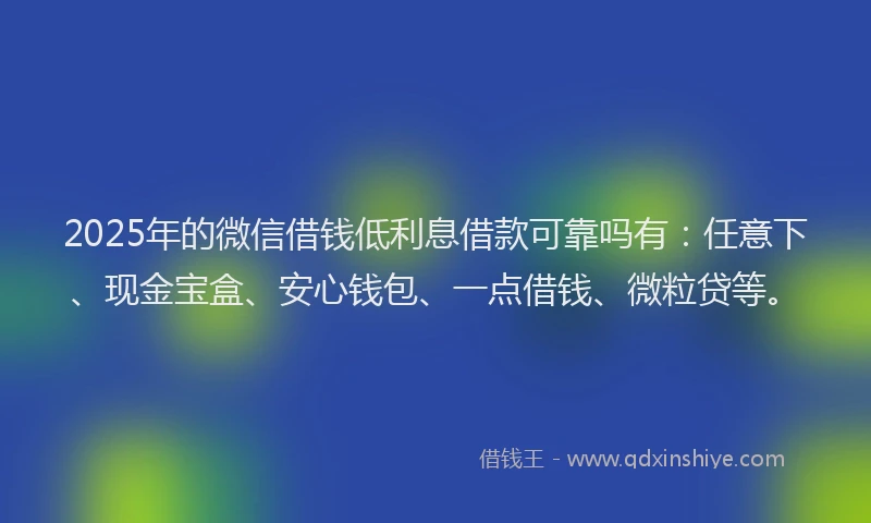 2025年的微信借钱低利息借款可靠吗有：任意下、现金宝盒、安心钱包、一点借钱、微粒贷等。