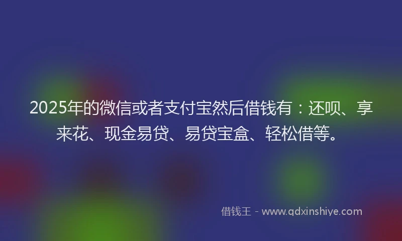2025年的微信或者支付宝然后借钱有：还呗、享来花、现金易贷、易贷宝盒、轻松借等。