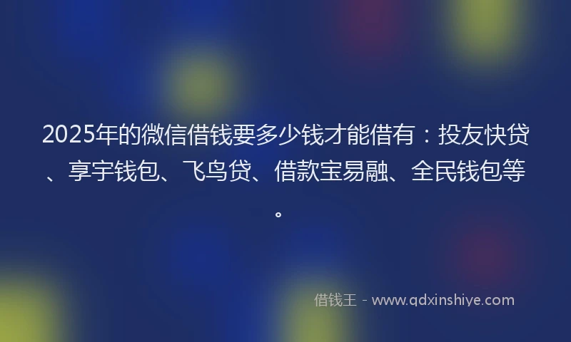 2025年的微信借钱要多少钱才能借有：投友快贷、享宇钱包、飞鸟贷、借款宝易融、全民钱包等。