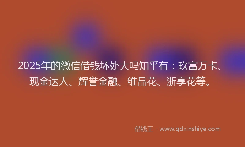 2025年的微信借钱坏处大吗知乎有：玖富万卡、现金达人、辉誉金融、维品花、浙享花等。
