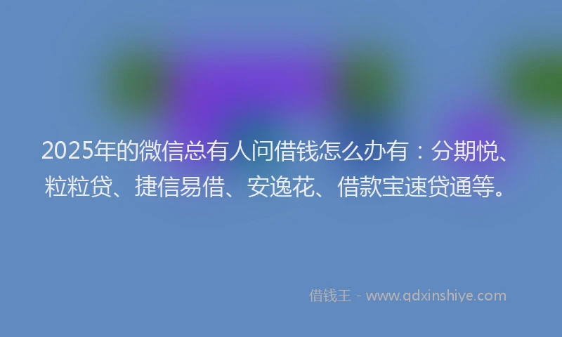 2025年的微信总有人问借钱怎么办有：分期悦、粒粒贷、捷信易借、安逸花、借款宝速贷通等。