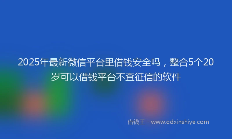2025年最新微信平台里借钱安全吗，整合5个20岁可以借钱平台不查征信的软件