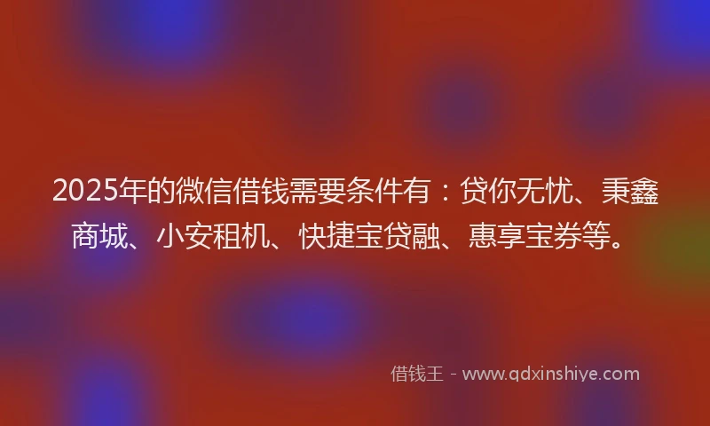 2025年的微信借钱需要条件有：贷你无忧、秉鑫商城、小安租机、快捷宝贷融、惠享宝券等。
