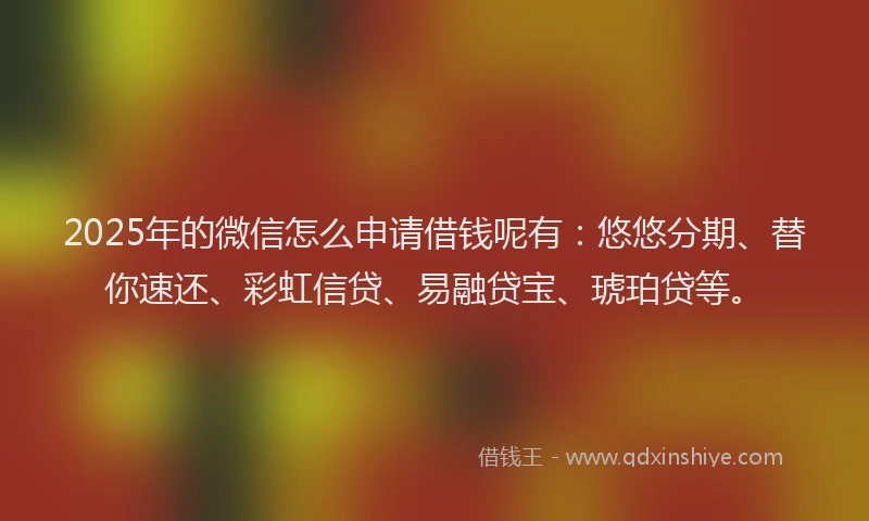 2025年的微信怎么申请借钱呢有：悠悠分期、替你速还、彩虹信贷、易融贷宝、琥珀贷等。