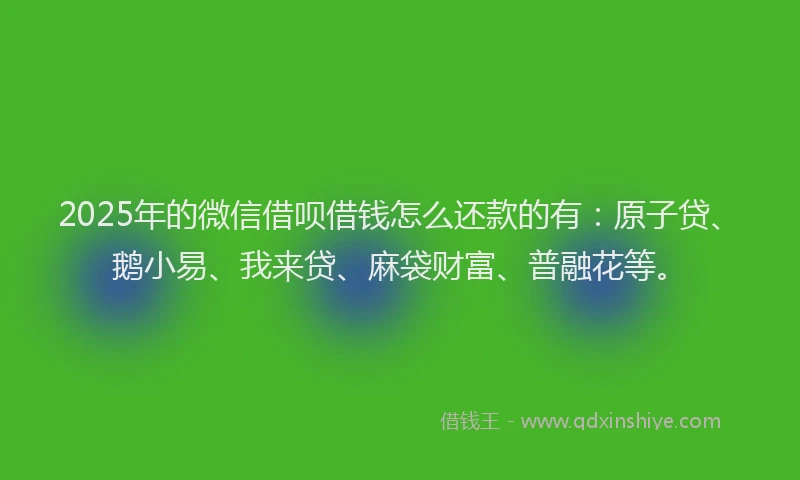 2025年的微信借呗借钱怎么还款的有：原子贷、鹅小易、我来贷、麻袋财富、普融花等。