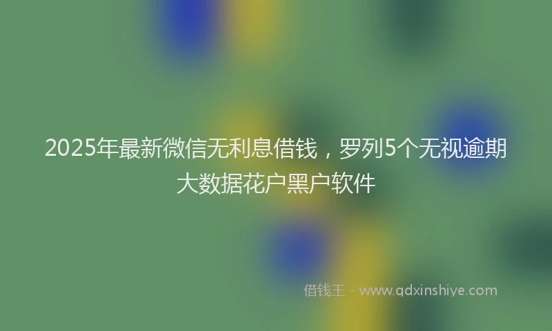 2025年最新微信无利息借钱，罗列5个无视逾期大数据花户黑户软件