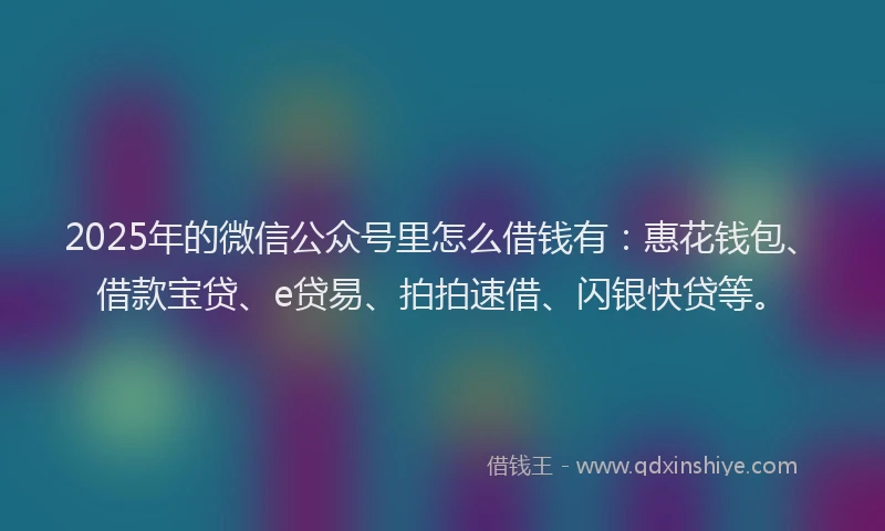 2025年的微信公众号里怎么借钱有：惠花钱包、借款宝贷、e贷易、拍拍速借、闪银快贷等。