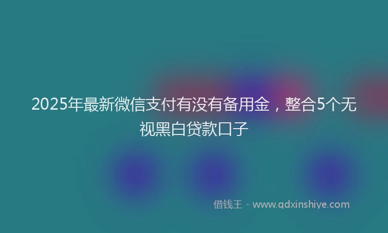 2025年最新微信支付有没有备用金，整合5个无视黑白贷款口子