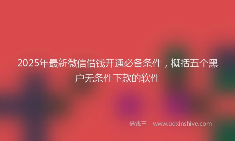 2025年最新微信借钱开通必备条件，概括五个黑户无条件下款的软件