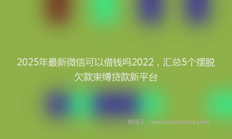 2025年最新微信可以借钱吗2022，汇总5个摆脱欠款束缚贷款新平台