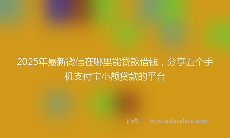 2025年最新微信在哪里能贷款借钱，分享五个手机支付宝小额贷款的平台