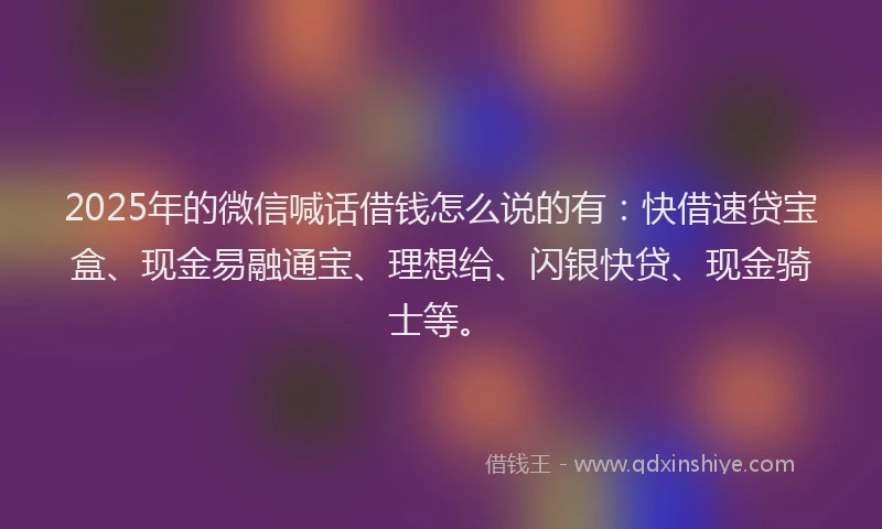 2025年的微信喊话借钱怎么说的有：快借速贷宝盒、现金易融通宝、理想给、闪银快贷、现金骑士等。