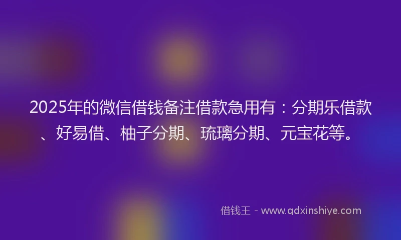 2025年的微信借钱备注借款急用有：分期乐借款、好易借、柚子分期、琉璃分期、元宝花等。