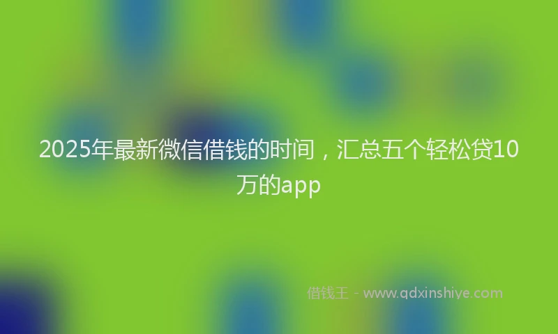 2025年最新微信借钱的时间，汇总五个轻松贷10万的app