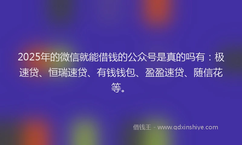 2025年的微信就能借钱的公众号是真的吗有：极速贷、恒瑞速贷、有钱钱包、盈盈速贷、随信花等。