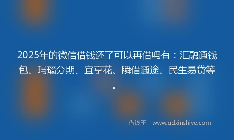 2025年的微信借钱还了可以再借吗有：汇融通钱包、玛瑙分期、宜享花、瞬借通途、民生易贷等。
