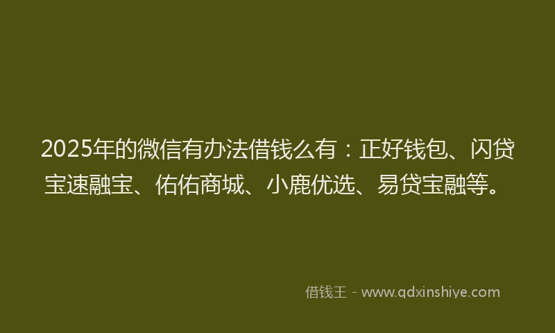 2025年的微信有办法借钱么有：正好钱包、闪贷宝速融宝、佑佑商城、小鹿优选、易贷宝融等。