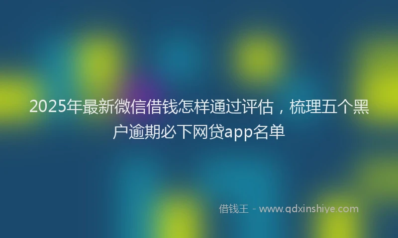 2025年最新微信借钱怎样通过评估，梳理五个黑户逾期必下网贷app名单
