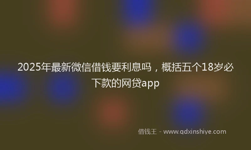 2025年最新微信借钱要利息吗，概括五个18岁必下款的网贷app