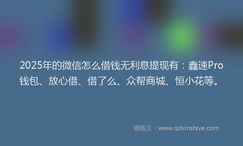 2025年的微信怎么借钱无利息提现有：鑫速Pro钱包、放心借、借了么、众帮商城、恒小花等。