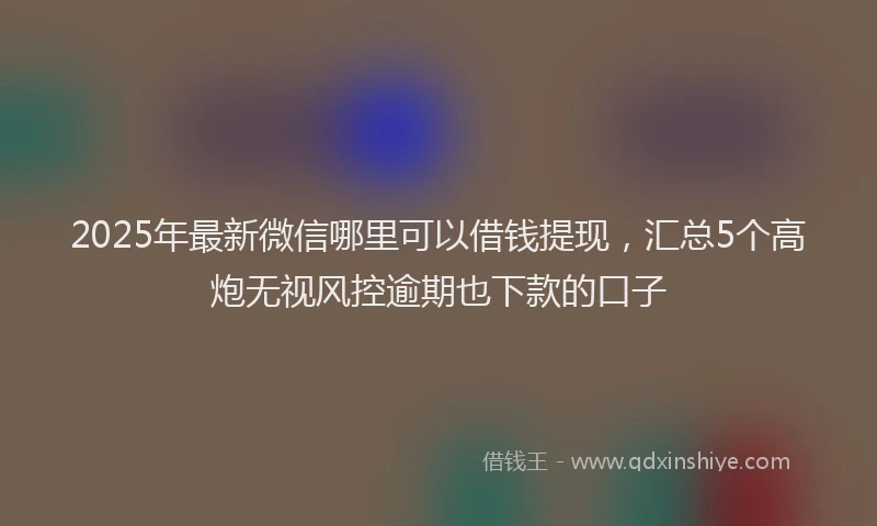 2025年最新微信哪里可以借钱提现，汇总5个高炮无视风控逾期也下款的口子