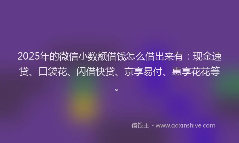 2025年的微信小数额借钱怎么借出来有：现金速贷、口袋花、闪借快贷、京享易付、惠享花花等。