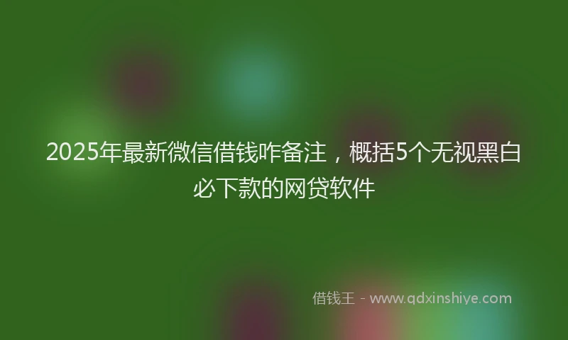 2025年最新微信借钱咋备注，概括5个无视黑白必下款的网贷软件