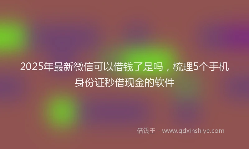 2025年最新微信可以借钱了是吗，梳理5个手机身份证秒借现金的软件